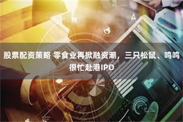 股票配资策略 零食业再掀融资潮，三只松鼠、鸣鸣很忙赴港IPO