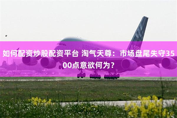 如何配资炒股配资平台 淘气天尊：市场盘尾失守3500点意欲何为？