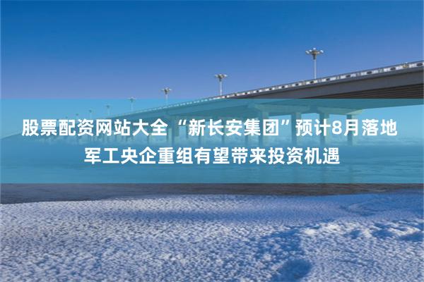 股票配资网站大全 “新长安集团”预计8月落地 军工央企重组有望带来投资机遇