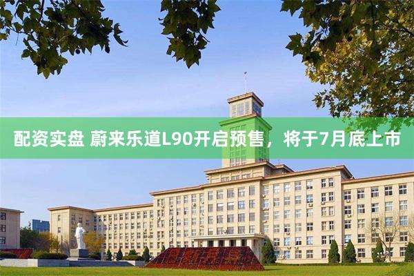 配资实盘 蔚来乐道L90开启预售，将于7月底上市