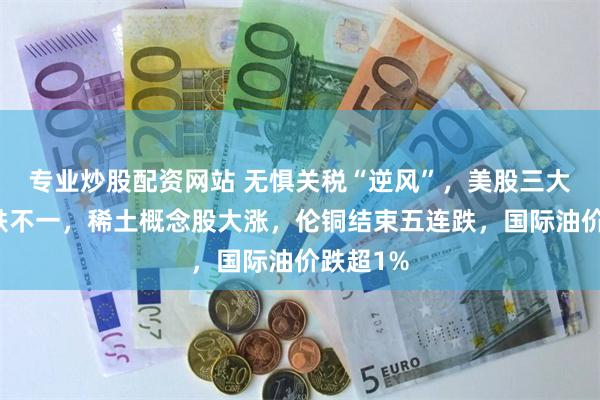 专业炒股配资网站 无惧关税“逆风”，美股三大指数涨跌不一，稀土概念股大涨，伦铜结束五连跌，国际油价跌超1%