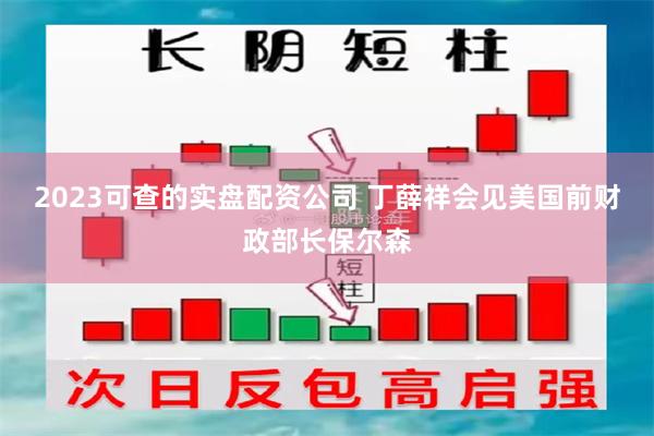 2023可查的实盘配资公司 丁薛祥会见美国前财政部长保尔森