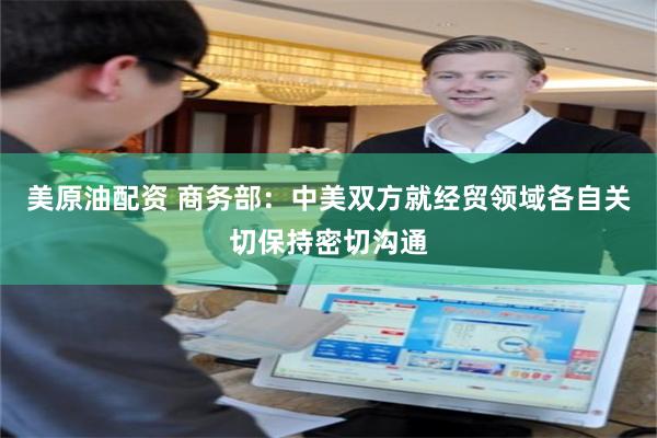 美原油配资 商务部：中美双方就经贸领域各自关切保持密切沟通
