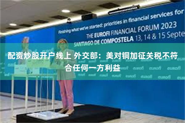 配资炒股开户线上 外交部：美对铜加征关税不符合任何一方利益