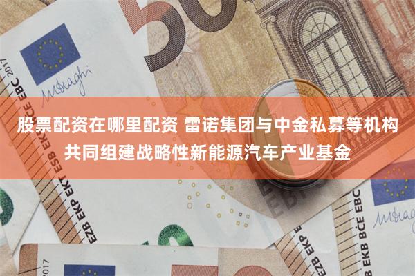 股票配资在哪里配资 雷诺集团与中金私募等机构共同组建战略性新能源汽车产业基金