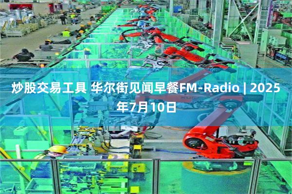 炒股交易工具 华尔街见闻早餐FM-Radio | 2025年7月10日