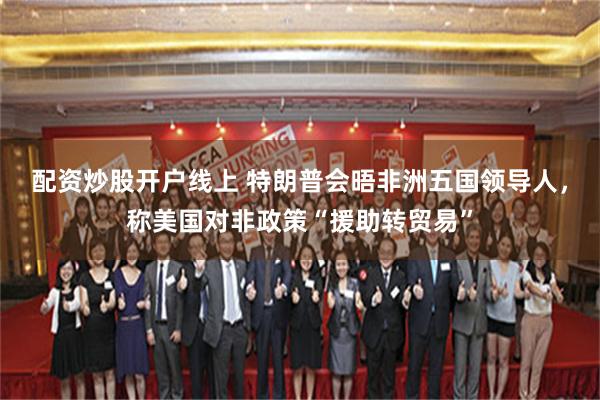 配资炒股开户线上 特朗普会晤非洲五国领导人，称美国对非政策“援助转贸易”