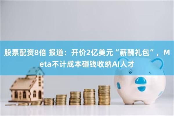 股票配资8倍 报道：开价2亿美元“薪酬礼包”，Meta不计成本砸钱收纳AI人才