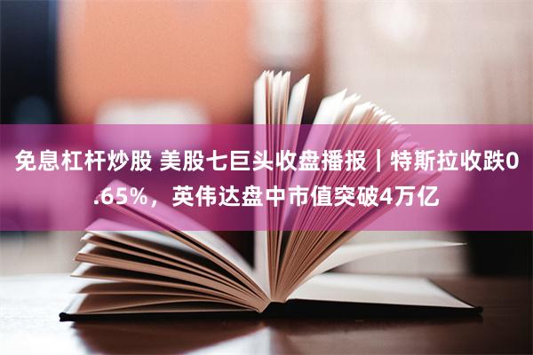 免息杠杆炒股 美股七巨头收盘播报｜特斯拉收跌0.65%，英伟达盘中市值突破4万亿