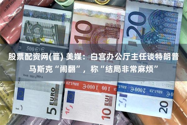 股票配资网(晋) 美媒：白宫办公厅主任谈特朗普马斯克“闹翻”，称“结局非常麻烦”