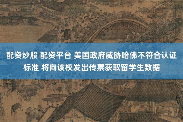 配资炒股 配资平台 美国政府威胁哈佛不符合认证标准 将向该校发出传票获取留学生数据