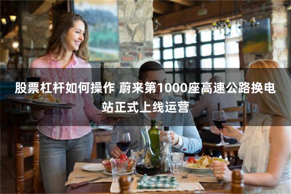 股票杠杆如何操作 蔚来第1000座高速公路换电站正式上线运营
