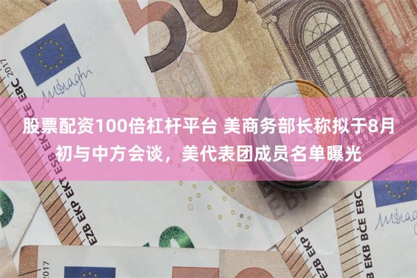 股票配资100倍杠杆平台 美商务部长称拟于8月初与中方会谈，美代表团成员名单曝光