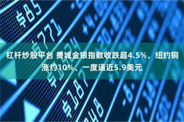 杠杆炒股平台 费城金银指数收跌超4.5%，纽约铜涨约10%、一度逼近5.9美元