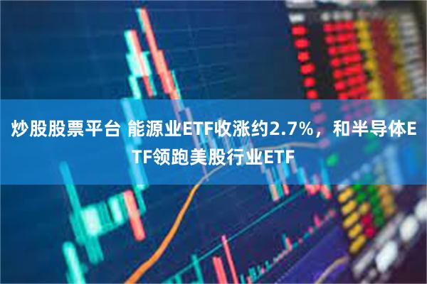 炒股股票平台 能源业ETF收涨约2.7%，和半导体ETF领跑美股行业ETF