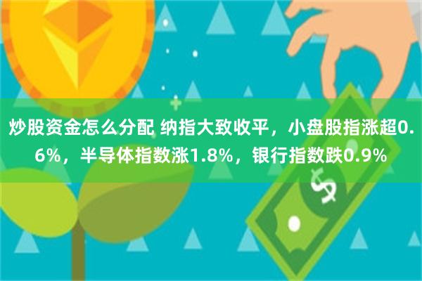 炒股资金怎么分配 纳指大致收平，小盘股指涨超0.6%，半导体指数涨1.8%，银行指数跌0.9%