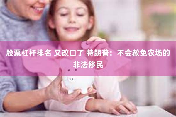 股票杠杆排名 又改口了 特朗普：不会赦免农场的非法移民
