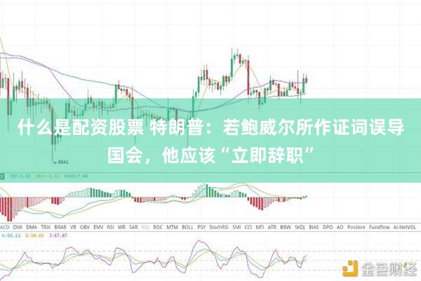 什么是配资股票 特朗普：若鲍威尔所作证词误导国会，他应该“立即辞职”