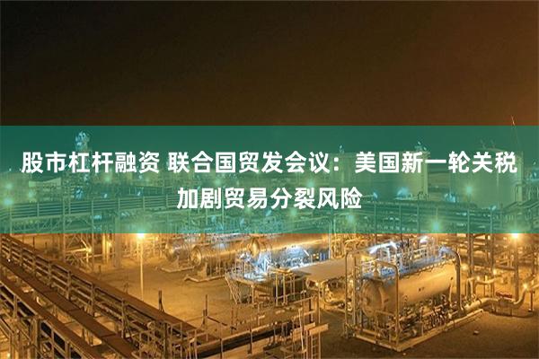 股市杠杆融资 联合国贸发会议：美国新一轮关税加剧贸易分裂风险