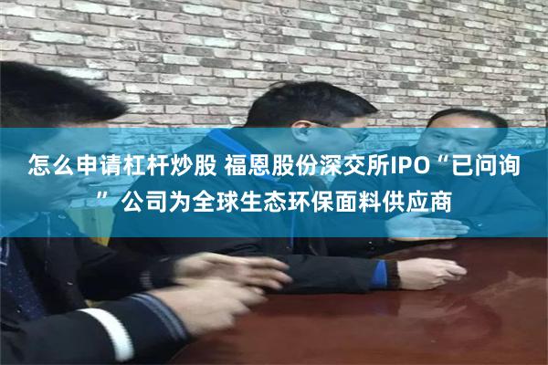 怎么申请杠杆炒股 福恩股份深交所IPO“已问询” 公司为全球生态环保面料供应商