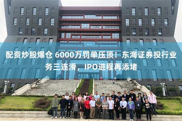 配资炒股爆仓 6000万罚单压顶！东海证券投行业务三连滑，IPO进程再添堵