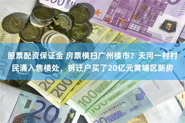 股票配资保证金 房票横扫广州楼市？天河一村村民涌入售楼处，拆迁户买了20亿元黄埔区新房