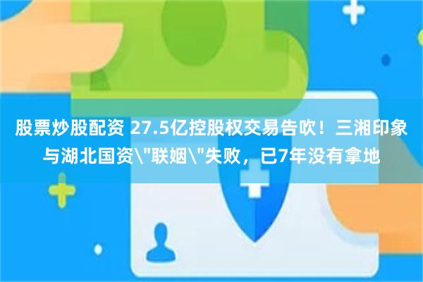 股票炒股配资 27.5亿控股权交易告吹！三湘印象与湖北国资＂联姻＂失败，已7年没有拿地