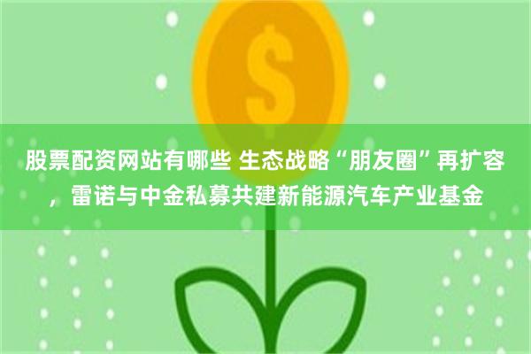 股票配资网站有哪些 生态战略“朋友圈”再扩容，雷诺与中金私募共建新能源汽车产业基金