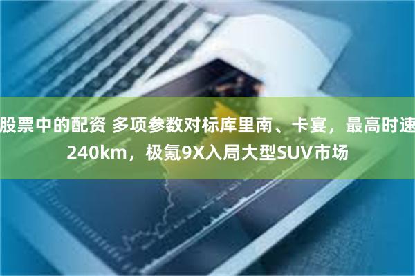 股票中的配资 多项参数对标库里南、卡宴，最高时速240km，极氪9X入局大型SUV市场