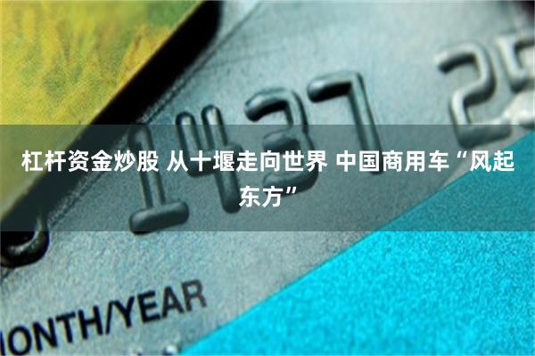 杠杆资金炒股 从十堰走向世界 中国商用车“风起东方”