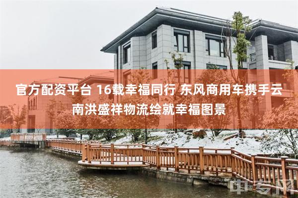 官方配资平台 16载幸福同行 东风商用车携手云南洪盛祥物流绘就幸福图景