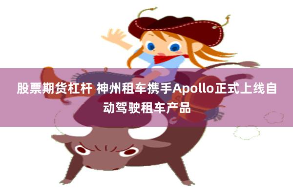 股票期货杠杆 神州租车携手Apollo正式上线自动驾驶租车产品