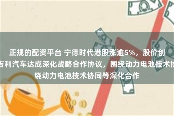 正规的配资平台 宁德时代港股涨逾5%，股价创新高！近日与吉利汽车达成深化战略合作协议，围绕动力电池技术协同等深化合作