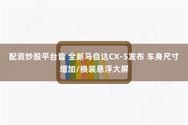 配资炒股平台皆 全新马自达CX-5发布 车身尺寸增加/换装悬浮大屏