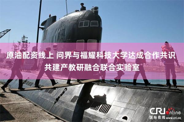 原油配资线上 问界与福耀科技大学达成合作共识 共建产教研融合联合实验室