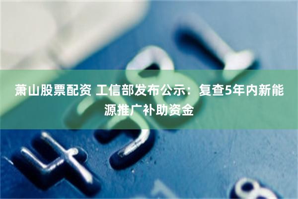 萧山股票配资 工信部发布公示：复查5年内新能源推广补助资金