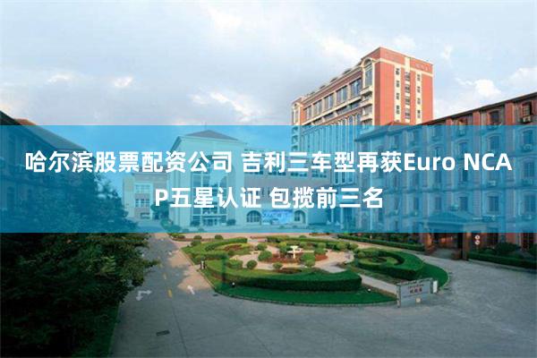 哈尔滨股票配资公司 吉利三车型再获Euro NCAP五星认证 包揽前三名