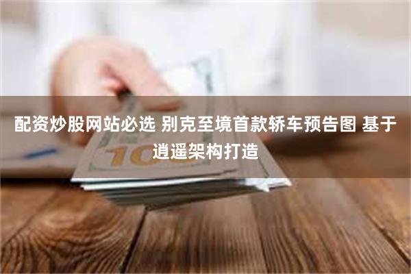 配资炒股网站必选 别克至境首款轿车预告图 基于逍遥架构打造