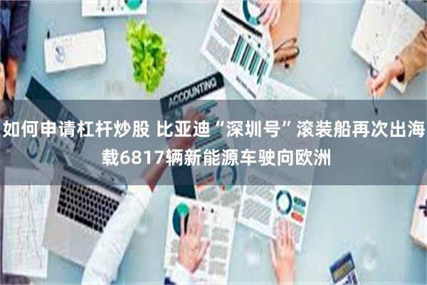 如何申请杠杆炒股 比亚迪“深圳号”滚装船再次出海 载6817辆新能源车驶向欧洲