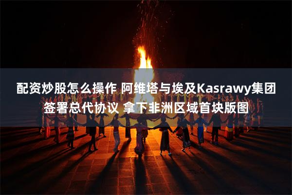 配资炒股怎么操作 阿维塔与埃及Kasrawy集团签署总代协议 拿下非洲区域首块版图