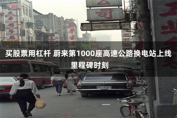 买股票用杠杆 蔚来第1000座高速公路换电站上线 里程碑时刻