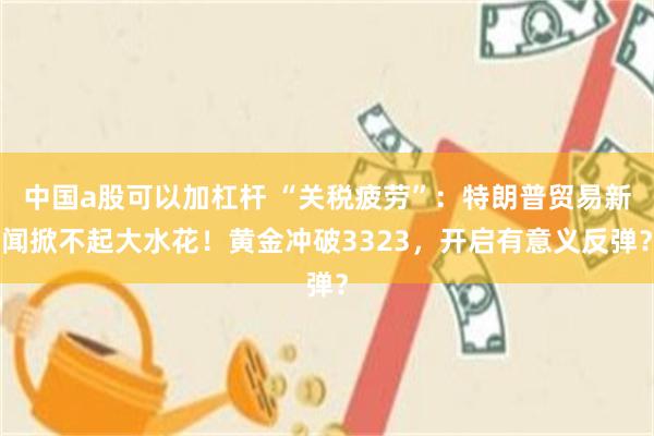 中国a股可以加杠杆 “关税疲劳”：特朗普贸易新闻掀不起大水花！黄金冲破3323，开启有意义反弹？