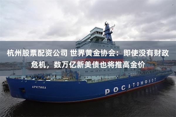 杭州股票配资公司 世界黄金协会：即使没有财政危机，数万亿新美债也将推高金价