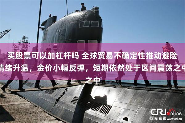 买股票可以加杠杆吗 全球贸易不确定性推动避险情绪升温，金价小幅反弹，短期依然处于区间震荡之中
