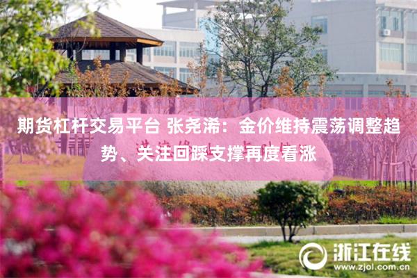 期货杠杆交易平台 张尧浠：金价维持震荡调整趋势、关注回踩支撑再度看涨