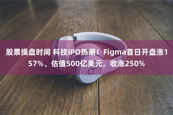 股票操盘时间 科技IPO热潮！Figma首日开盘涨157%、估值500亿美元，收涨250%