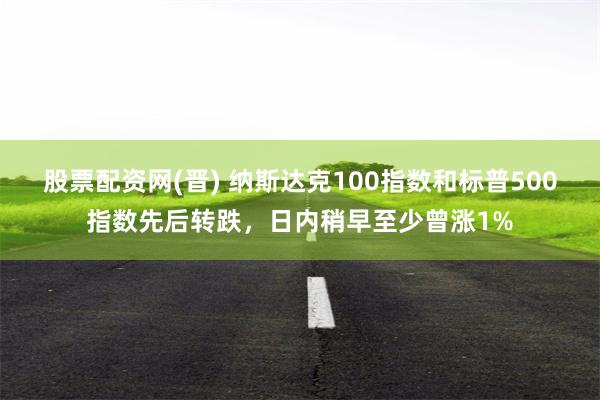股票配资网(晋) 纳斯达克100指数和标普500指数先后转跌，日内稍早至少曾涨1%