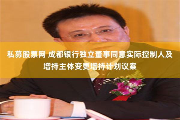 私募股票网 成都银行独立董事同意实际控制人及增持主体变更增持计划议案