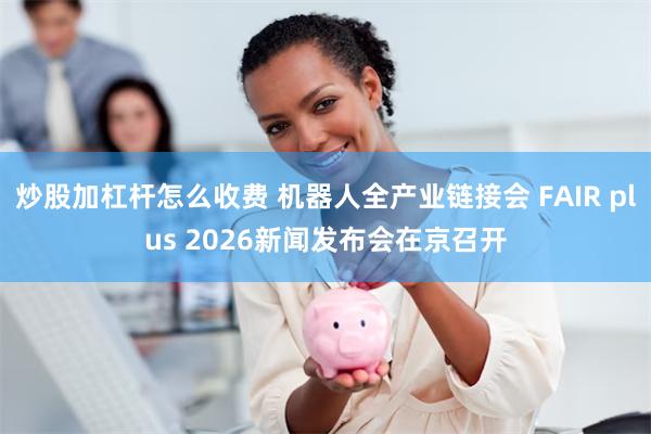 炒股加杠杆怎么收费 机器人全产业链接会 FAIR plus 2026新闻发布会在京召开