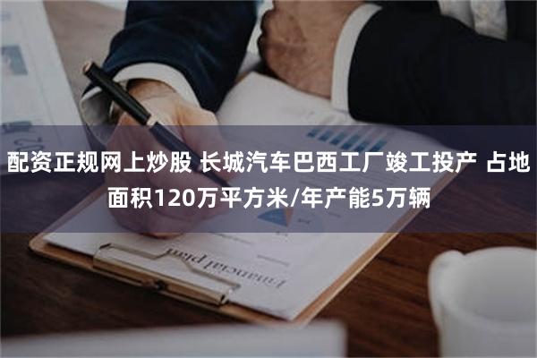 配资正规网上炒股 长城汽车巴西工厂竣工投产 占地面积120万平方米/年产能5万辆